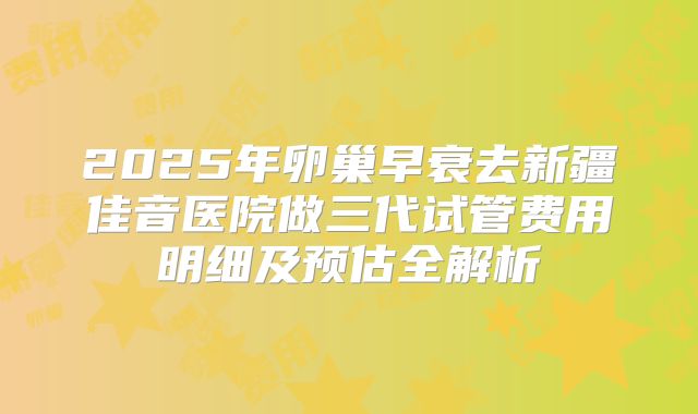 2025年卵巢早衰去新疆佳音医院做三代试管费用明细及预估全解析