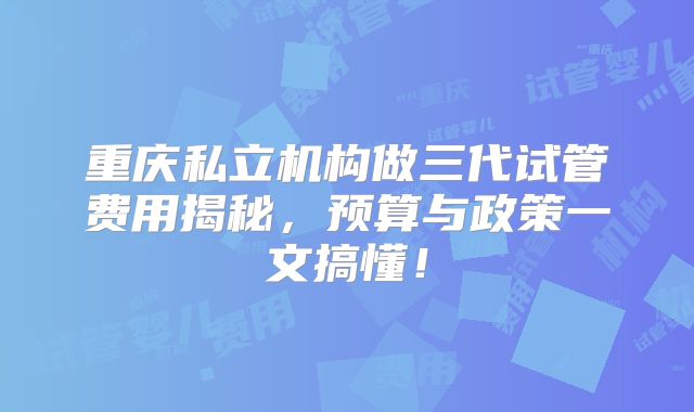 重庆私立机构做三代试管费用揭秘，预算与政策一文搞懂！