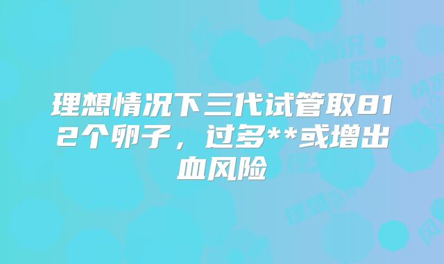 理想情况下三代试管取812个卵子,过多**或增出血风险