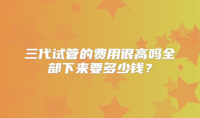 三代试管的费用很高吗全部下来要多少钱？