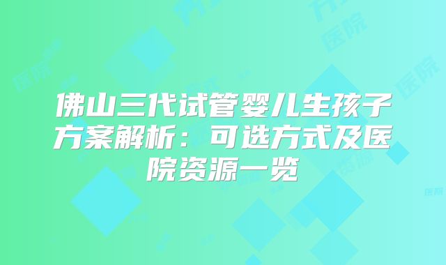 佛山三代试管婴儿生孩子方案解析:可选方式及医院资源一览