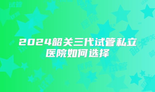 2024韶关三代试管私立医院如何选择