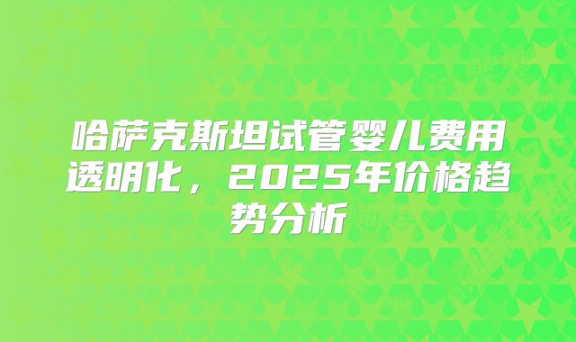 哈萨克斯坦试管婴儿费用透明化,2025年价格趋势分析