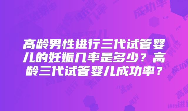 高龄男性进行三代试管婴儿的妊娠几率是多少？高龄三代试管婴儿成功率？