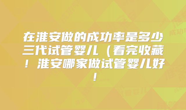 在淮安做的成功率是多少三代试管婴儿(看完收藏!淮安哪家做试管婴儿好!