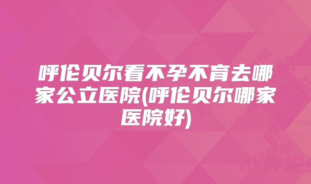 呼伦贝尔看不孕不育去哪家公立医院(呼伦贝尔哪家医院好)