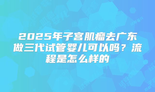 2025年子宫肌瘤去广东做三代试管婴儿可以吗?流程是怎么样的