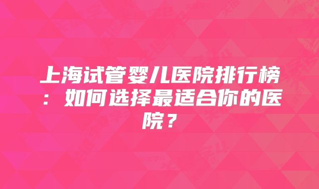 上海试管婴儿医院排行榜：如何选择最适合你的医院？