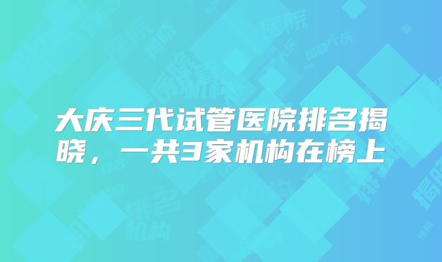 大庆三代试管医院排名揭晓,一共3家机构在榜上