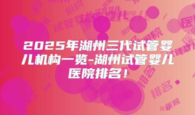 2025年湖州三代试管婴儿机构一览-湖州试管婴儿医院排名！