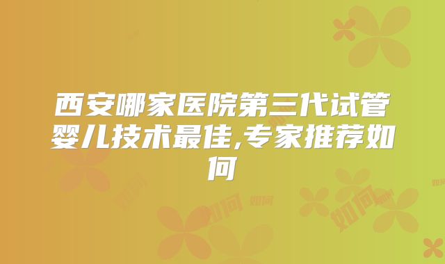 西安哪家医院第三代试管婴儿技术最佳,专家推荐如何