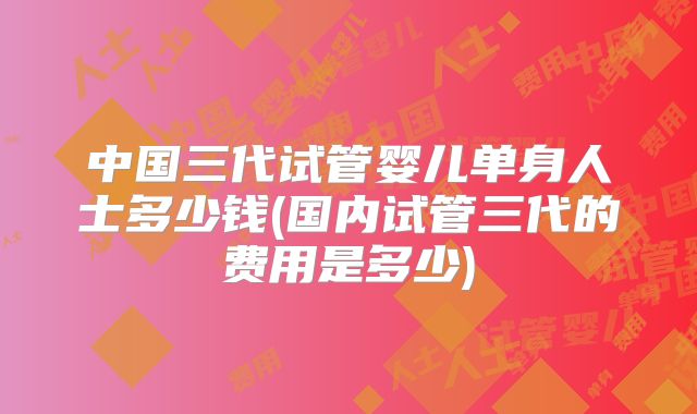 中国三代试管婴儿单身人士多少钱(国内试管三代的费用是多少)