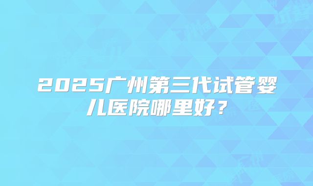 2025广州第三代试管婴儿医院哪里好？