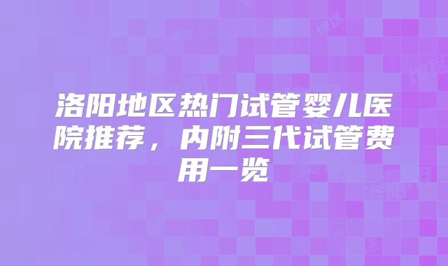 洛阳地区热门试管婴儿医院推荐，内附三代试管费用一览