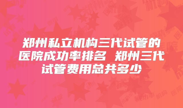 郑州私立机构三代试管的医院成功率排名 郑州三代试管费用总共多少