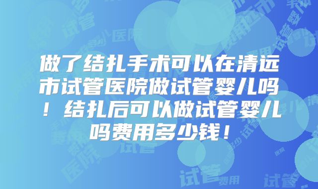 做了结扎手术可以在清远市试管医院做试管婴儿吗！结扎后可以做试管婴儿吗费用多少钱！