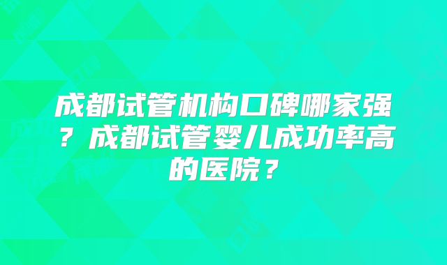 成都试管机构口碑哪家强?成都试管婴儿成功率高的医院?
