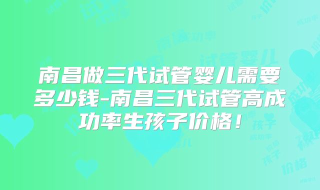 南昌做三代试管婴儿需要多少钱-南昌三代试管高成功率生孩子价格！