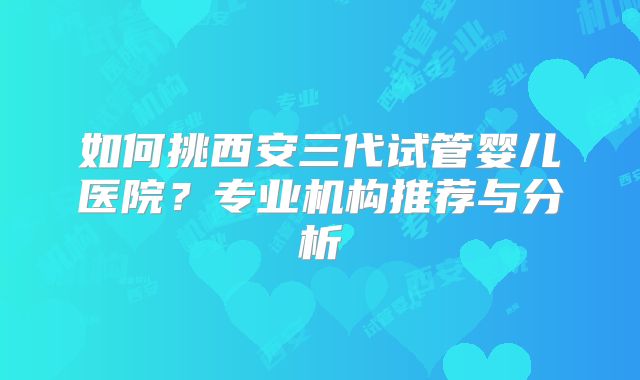 如何挑西安三代试管婴儿医院?专业机构推荐与分析