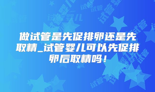 做试管是先促排卵还是先取精_试管婴儿可以先促排卵后取精吗！