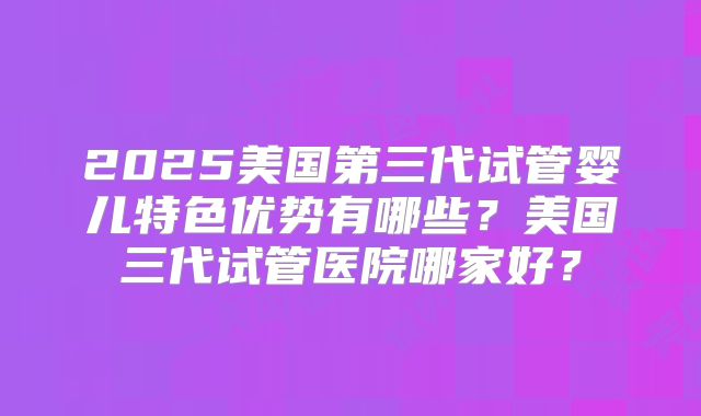 2025美国第三代试管婴儿特色优势有哪些?美国三代试管医院哪家好?