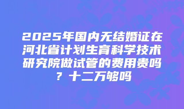 2025年国内无结婚证在河北省计划生育科学技术研究院做试管的费用贵吗？十二万够吗