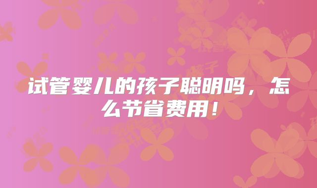 试管婴儿的孩子聪明吗，怎么节省费用！