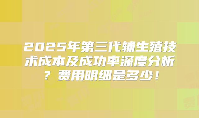 2025年第三代辅生殖技术成本及成功率深度分析?费用明细是多少!