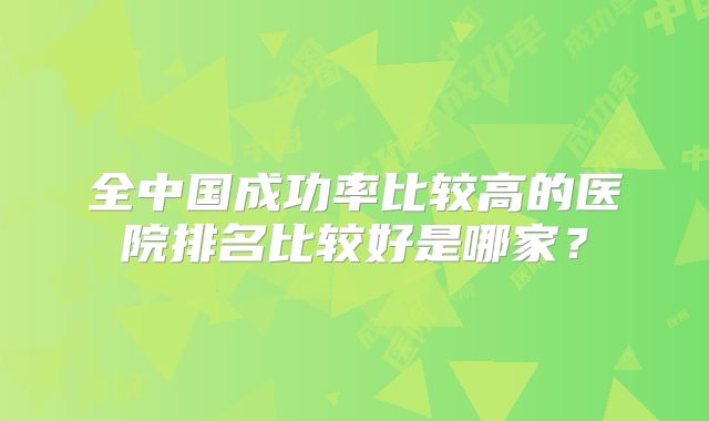 全中国成功率比较高的医院排名比较好是哪家？