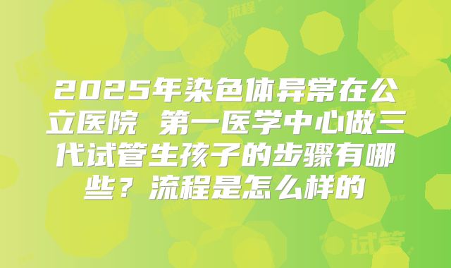 2025年染色体异常在公立医院 第一医学中心做三代试管生孩子的步骤有哪些?流程是怎么样的