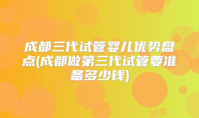成都三代试管婴儿优势盘点(成都做第三代试管要准备多少钱)