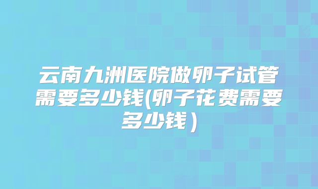 云南九洲医院做卵子试管需要多少钱(卵子花费需要多少钱）