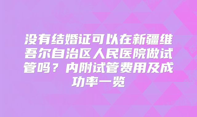 没有结婚证可以在新疆维吾尔自治区人民医院做试管吗？内附试管费用及成功率一览