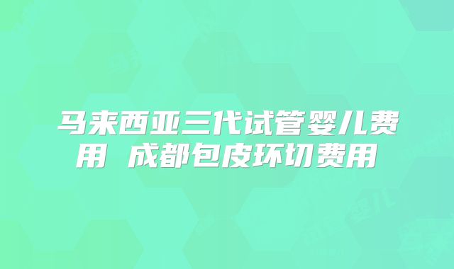 马来西亚三代试管婴儿费用 成都包皮环切费用