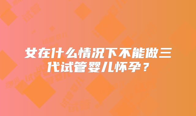 女在什么情况下不能做三代试管婴儿怀孕？