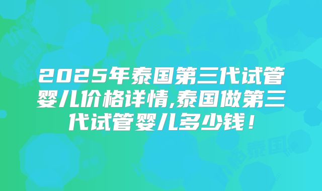 2025年泰国第三代试管婴儿价格详情,泰国做第三代试管婴儿多少钱！