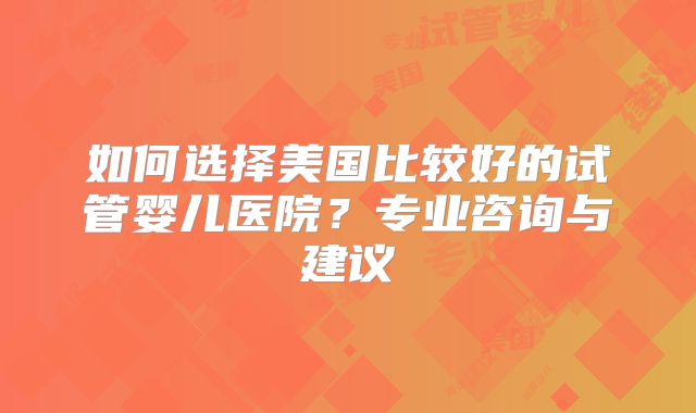 如何选择美国比较好的试管婴儿医院？专业咨询与建议