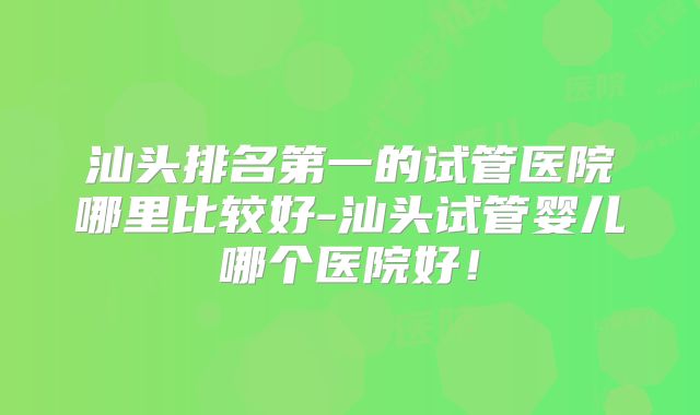 汕头排名第一的试管医院哪里比较好-汕头试管婴儿哪个医院好!