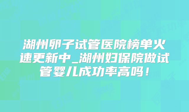湖州卵子试管医院榜单火速更新中_湖州妇保院做试管婴儿成功率高吗!