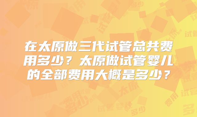 在太原做三代试管总共费用多少？太原做试管婴儿的全部费用大概是多少？