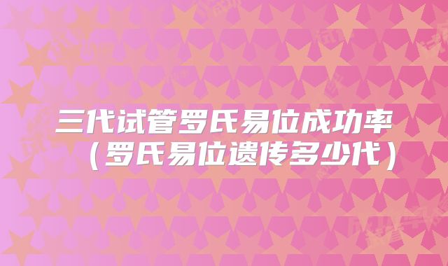 三代试管罗氏易位成功率（罗氏易位遗传多少代）
