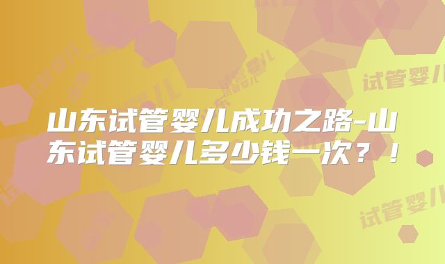 山东试管婴儿成功之路-山东试管婴儿多少钱一次？！