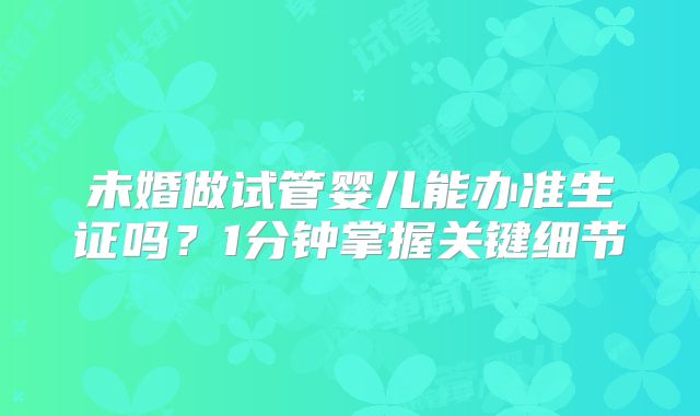 未婚做试管婴儿能办准生证吗?1分钟掌握关键细节