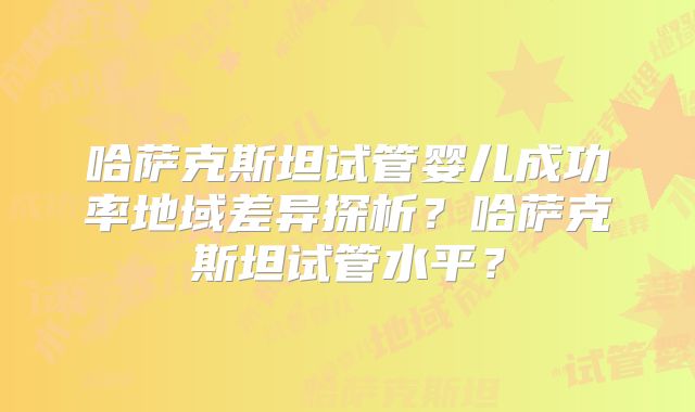哈萨克斯坦试管婴儿成功率地域差异探析？哈萨克斯坦试管水平？