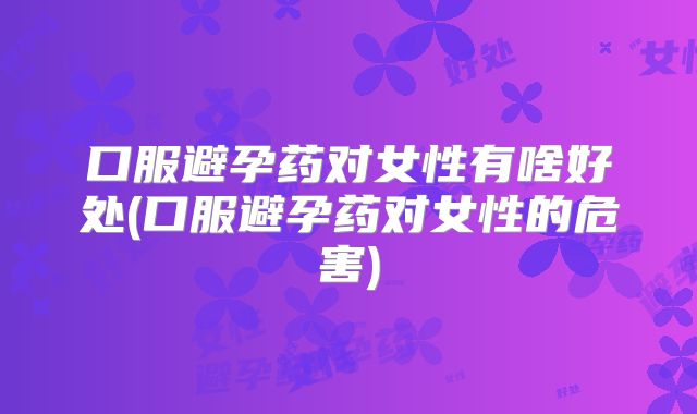 口服避孕药对女性有啥好处(口服避孕药对女性的危害)