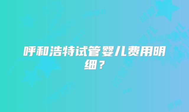 呼和浩特试管婴儿费用明细?