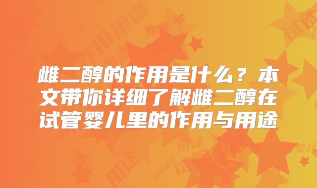 雌二醇的作用是什么？本文带你详细了解雌二醇在试管婴儿里的作用与用途