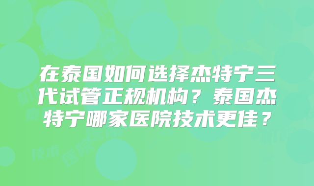 在泰国如何选择杰特宁三代试管正规机构？泰国杰特宁哪家医院技术更佳？