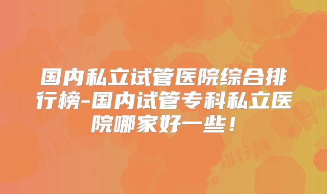 国内私立试管医院综合排行榜-国内试管专科私立医院哪家好一些！