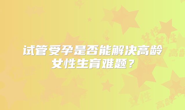 试管受孕是否能解决高龄女性生育难题?